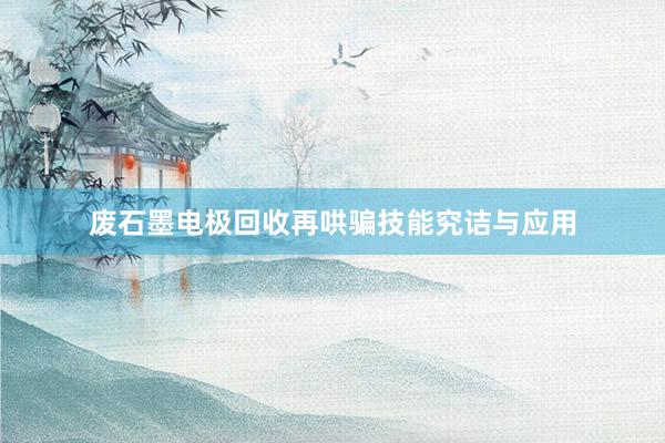 废石墨电极回收再哄骗技能究诘与应用