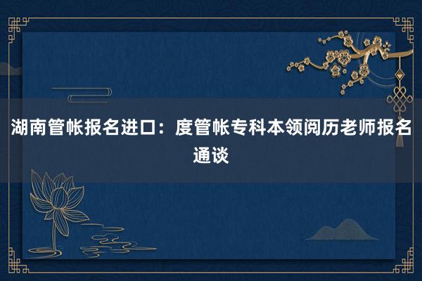 湖南管帐报名进口：度管帐专科本领阅历老师报名通谈