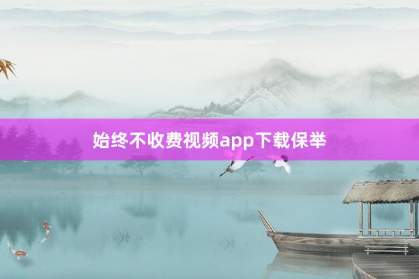 始终不收费视频app下载保举