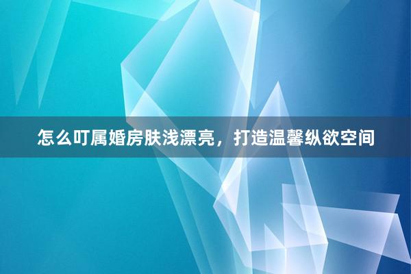 怎么叮属婚房肤浅漂亮，打造温馨纵欲空间