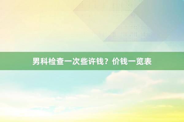 男科检查一次些许钱？价钱一览表