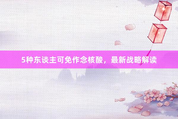 5种东谈主可免作念核酸，最新战略解读