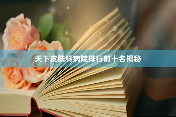天下皮肤科病院排行前十名揭秘