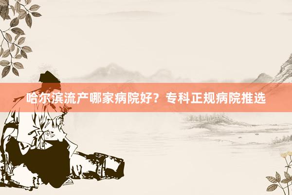 哈尔滨流产哪家病院好？专科正规病院推选