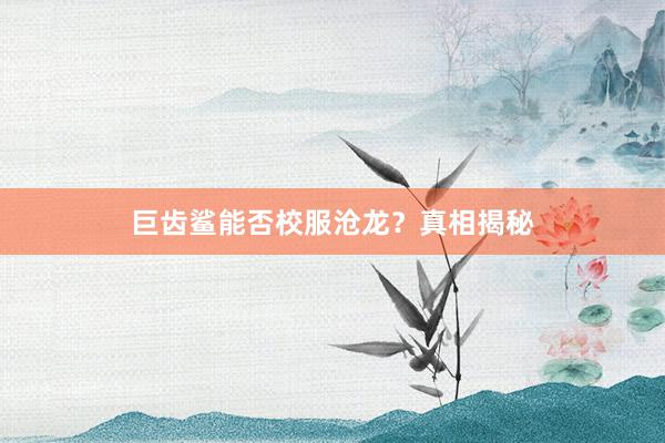 巨齿鲨能否校服沧龙？真相揭秘